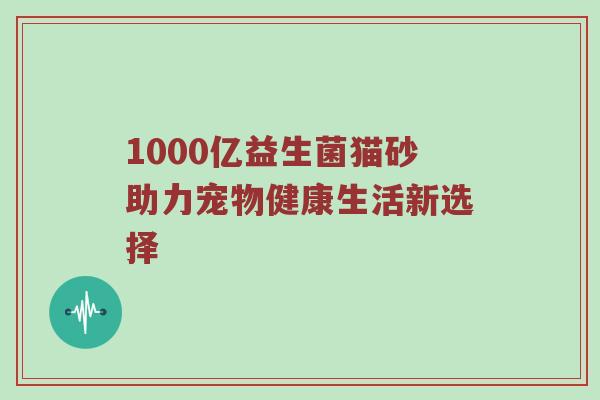 1000亿益生菌猫砂助力宠物健康生活新选择