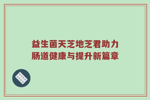 益生菌天芝地芝君助力肠道健康与提升新篇章