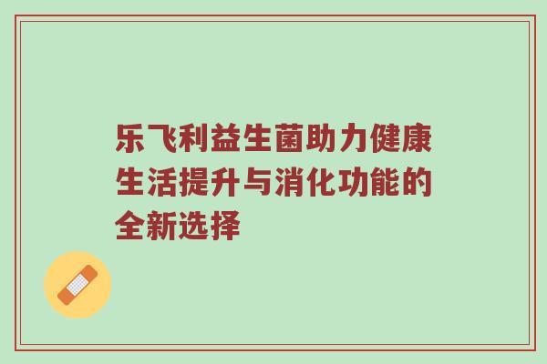乐飞利益生菌助力健康生活提升与消化功能的全新选择