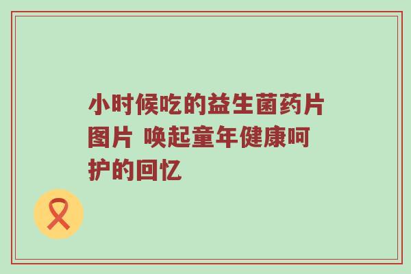 小时候吃的益生菌药片图片 唤起童年健康呵护的回忆