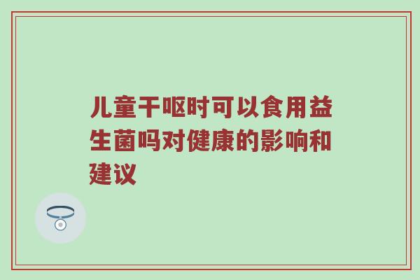 儿童干呕时可以食用益生菌吗对健康的影响和建议