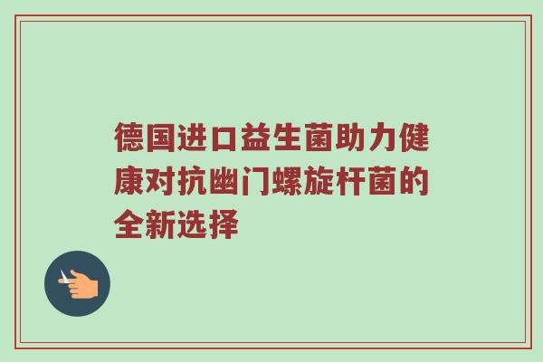德国进口益生菌助力健康对抗幽门螺旋杆菌的全新选择
