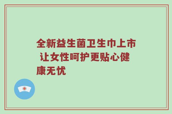 全新益生菌卫生巾上市 让女性呵护更贴心健康无忧