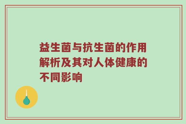益生菌与抗生菌的作用解析及其对人体健康的不同影响