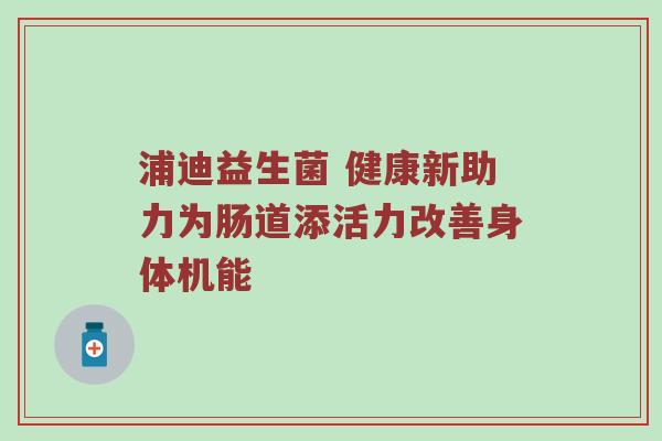 浦迪益生菌 健康新助力为肠道添活力改善身体机能