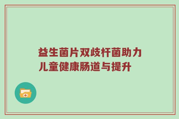 益生菌片双歧杆菌助力儿童健康肠道与提升