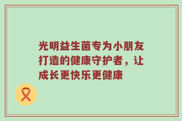 光明益生菌专为小朋友打造的健康守护者，让成长更快乐更健康
