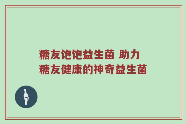 糖友饱饱益生菌 助力糖友健康的神奇益生菌