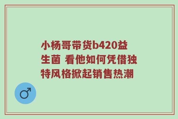 小杨哥带货b420益生菌 看他如何凭借独特风格掀起销售热潮