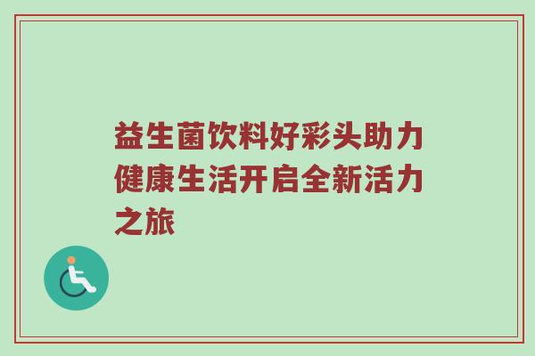 益生菌饮料好彩头助力健康生活开启全新活力之旅