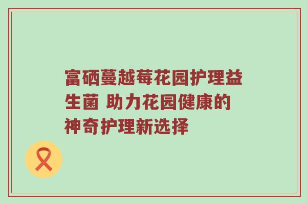 富硒蔓越莓花园护理益生菌 助力花园健康的神奇护理新选择
