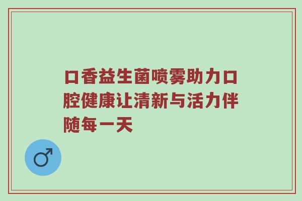 口香益生菌喷雾助力口腔健康让清新与活力伴随每一天