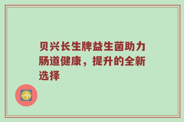 贝兴长生牌益生菌助力肠道健康，提升的全新选择