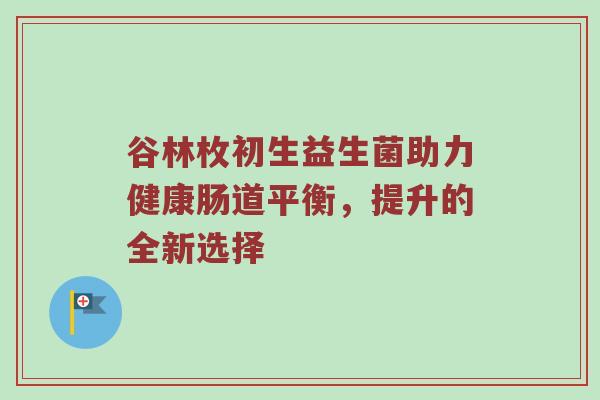 谷林枚初生益生菌助力健康肠道平衡，提升的全新选择