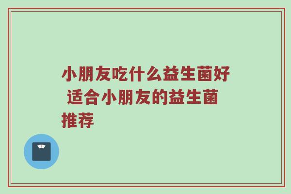 小朋友吃什么益生菌好 适合小朋友的益生菌推荐
