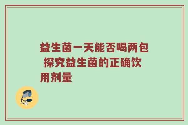 益生菌一天能否喝两包 探究益生菌的正确饮用剂量