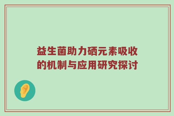 益生菌助力硒元素吸收的机制与应用研究探讨