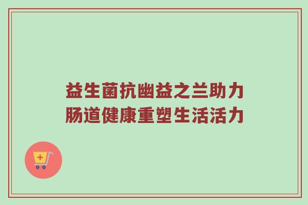 益生菌抗幽益之兰助力肠道健康重塑生活活力