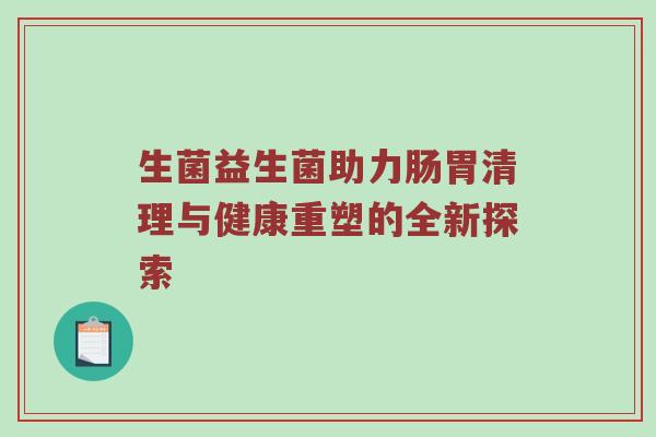 生菌益生菌助力肠胃清理与健康重塑的全新探索