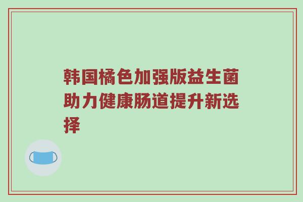韩国橘色加强版益生菌助力健康肠道提升新选择