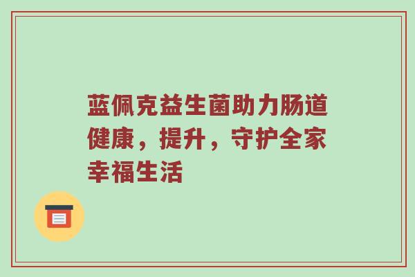 蓝佩克益生菌助力肠道健康，提升，守护全家幸福生活