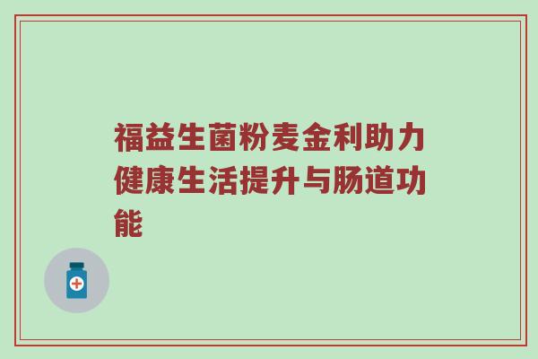 福益生菌粉麦金利助力健康生活提升与肠道功能