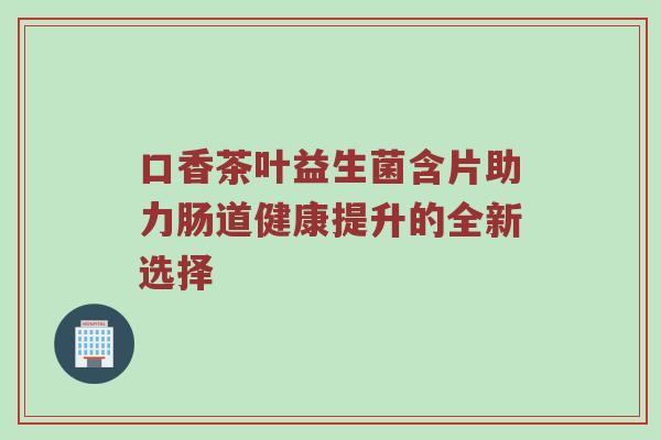 口香茶叶益生菌含片助力肠道健康提升的全新选择