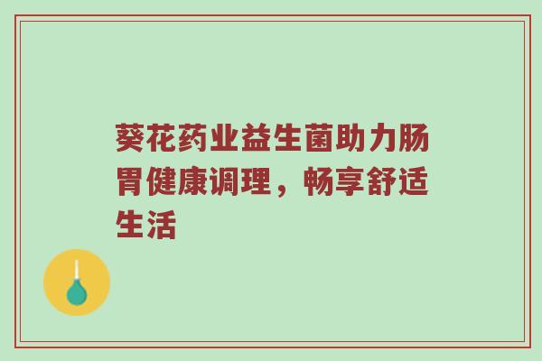 葵花药业益生菌助力肠胃健康调理，畅享舒适生活
