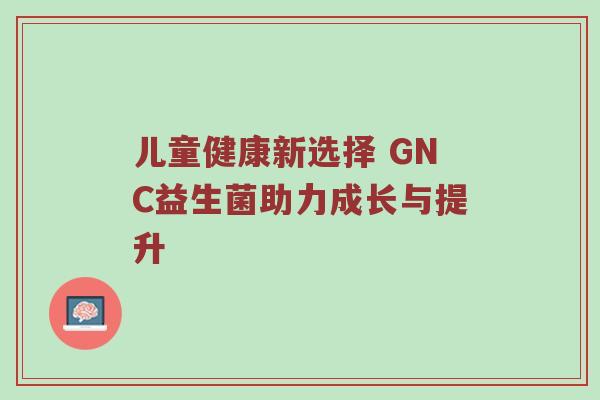 儿童健康新选择 GNC益生菌助力成长与提升