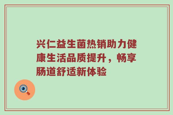 兴仁益生菌热销助力健康生活品质提升，畅享肠道舒适新体验