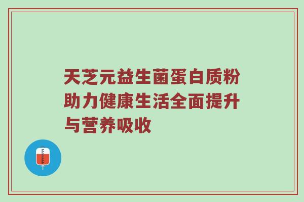 天芝元益生菌蛋白质粉助力健康生活全面提升与营养吸收