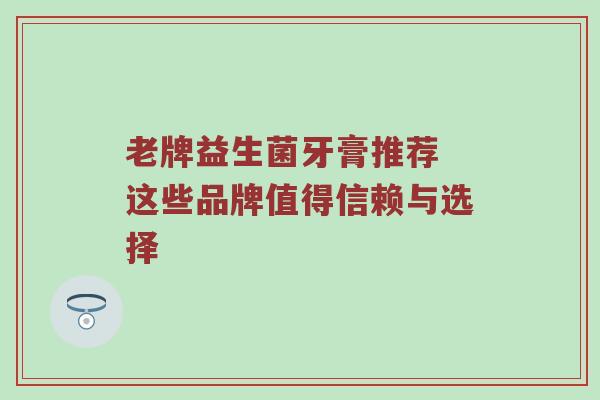 老牌益生菌牙膏推荐 这些品牌值得信赖与选择