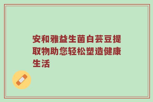 安和雅益生菌白芸豆提取物助您轻松塑造健康生活