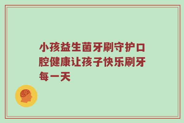 小孩益生菌牙刷守护口腔健康让孩子快乐刷牙每一天