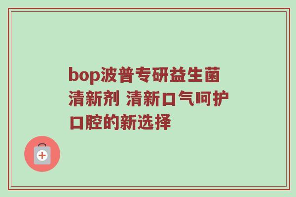 bop波普专研益生菌清新剂 清新口气呵护口腔的新选择