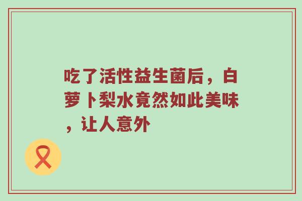 吃了活性益生菌后，白萝卜梨水竟然如此美味，让人意外