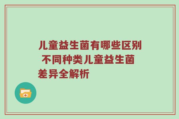 儿童益生菌有哪些区别 不同种类儿童益生菌差异全解析