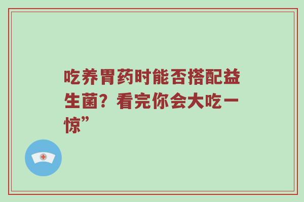 吃养胃药时能否搭配益生菌？看完你会大吃一惊”