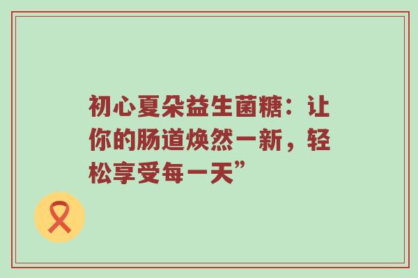初心夏朵益生菌糖：让你的肠道焕然一新，轻松享受每一天”