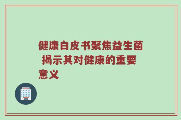 健康白皮书聚焦益生菌 揭示其对健康的重要意义