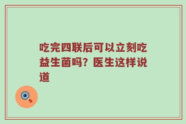 吃完四联后可以立刻吃益生菌吗？医生这样说道