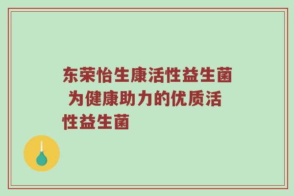 东荣怡生康活性益生菌 为健康助力的优质活性益生菌