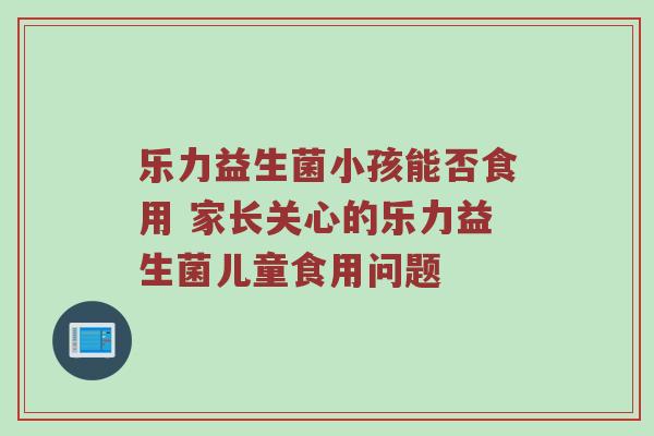 乐力益生菌小孩能否食用 家长关心的乐力益生菌儿童食用问题