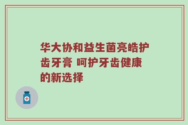 华大协和益生菌亮皓护齿牙膏 呵护牙齿健康的新选择