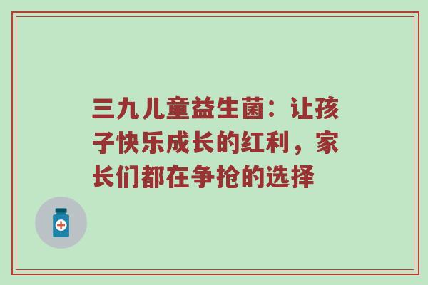 三九儿童益生菌：让孩子快乐成长的红利，家长们都在争抢的选择