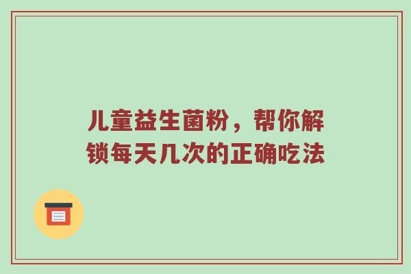 儿童益生菌粉，帮你解锁每天几次的正确吃法