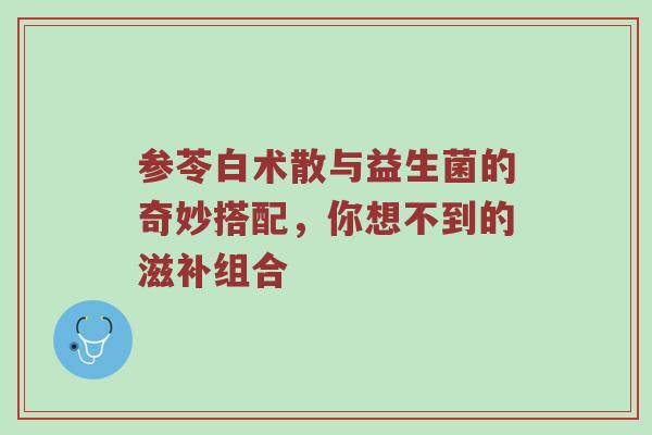 参苓白术散与益生菌的奇妙搭配，你想不到的滋补组合