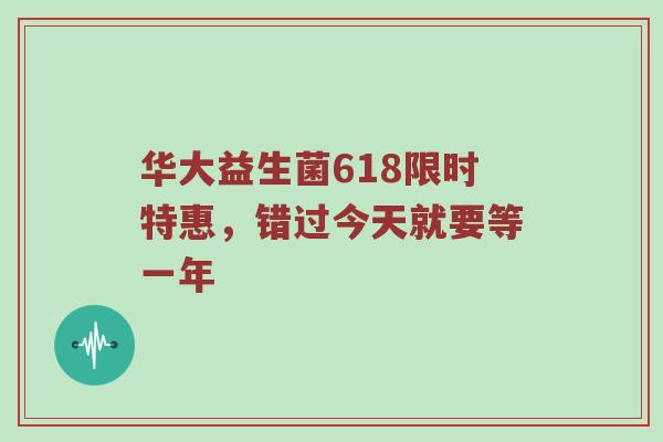 华大益生菌618限时特惠，错过今天就要等一年
