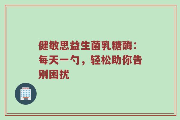 健敏思益生菌乳糖酶：每天一勺，轻松助你告别困扰