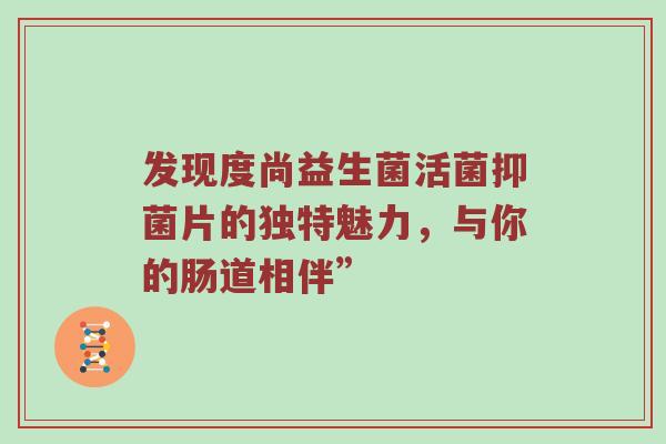 发现度尚益生菌活菌抑菌片的独特魅力，与你的肠道相伴”